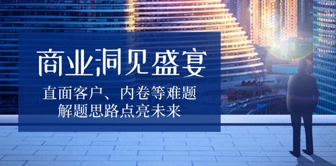 商业洞见盛宴，直面客户、内卷等难题，解题思路点亮未来-非凡网-资源网-最新项目分享平台