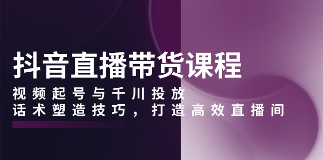 抖音直播带货课程，视频起号与千川投放，话术塑造技巧，打造高效直播间-非凡网-资源网-最新项目分享平台