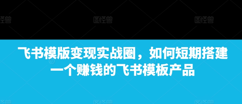 飞书模版变现实战圈，如何短期搭建一个赚钱的飞书模板产品-非凡网-资源网-最新项目分享平台