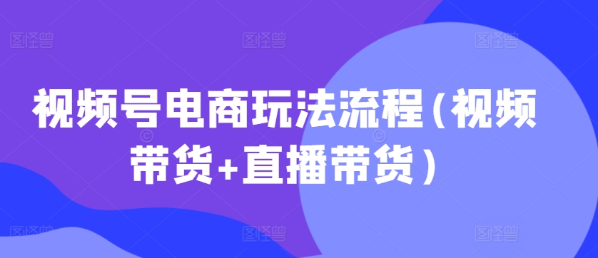 视频号电商玩法流程，视频带货+直播带货【更新2025年1月】-非凡网-资源网-最新项目分享平台