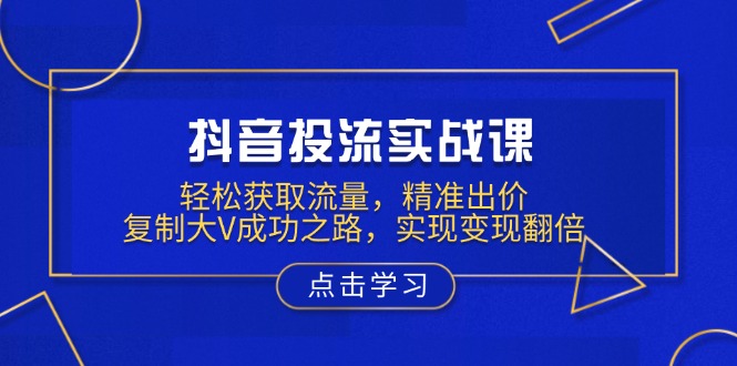 抖音投流实战课，轻松获取流量，精准出价，复制大V成功之路，实现变现翻倍-非凡网-资源网-最新项目分享平台