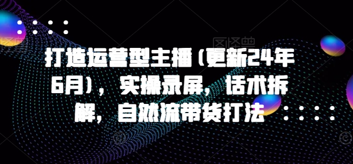 打造运营型主播(更新25年1月)，实操录屏，话术拆解，自然流带货打法-非凡网-资源网-最新项目分享平台