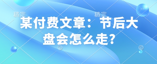 某付费文章：节后大盘会怎么走?-非凡网-资源网-最新项目分享平台