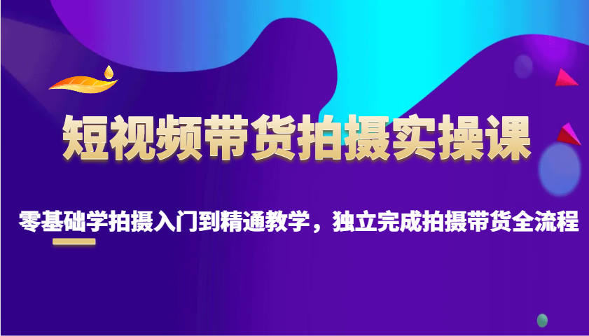 短视频带货拍摄实操课，零基础学拍摄入门到精通教学，独立完成拍摄带货全流程-非凡网-资源网-最新项目分享平台