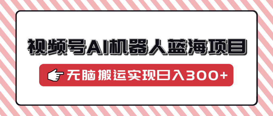 视频号AI机器人蓝海项目，操作简单适合0基础小白，无脑搬运实现日入300+-非凡网-资源网-最新项目分享平台