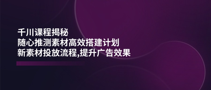 千川课程揭秘：随心推测素材高效搭建计划,新素材投放流程,提升广告效果-非凡网-资源网-最新项目分享平台