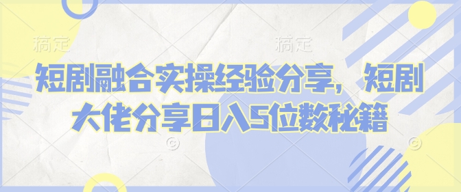 短剧融合实操经验分享，短剧大佬分享日入5位数秘籍-非凡网-资源网-最新项目分享平台