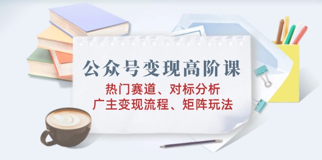 公众号变现高阶课：热门赛道、对标分析、广告主变现流程、矩阵玩法-非凡网-资源网-最新项目分享平台