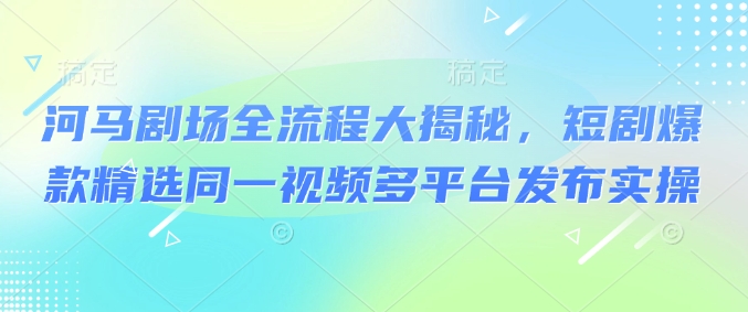 河马剧场全流程大揭秘，短剧爆款精选同一视频多平台发布实操-非凡网-资源网-最新项目分享平台