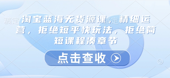 淘宝蓝海无货源课，精细运营，拒绝短平快玩法，拒绝简短课程凑章节-非凡网-资源网-最新项目分享平台