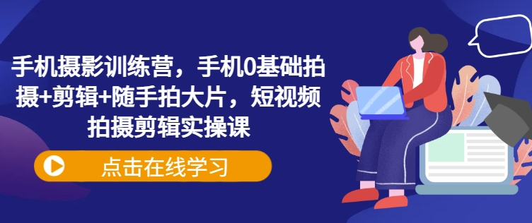 手机摄影训练营，手机0基础拍摄+剪辑+随手拍大片，短视频拍摄剪辑实操课-非凡网-资源网-最新项目分享平台