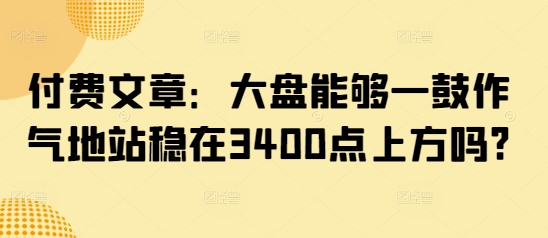 付费文章：大盘能够一鼓作气地站稳在3400点上方吗?-非凡网-资源网-最新项目分享平台