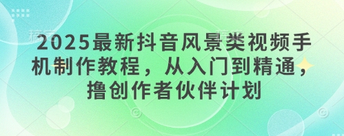 2025最新抖音风景类视频手机制作教程，从入门到精通，撸创作者伙伴计划-非凡网-资源网-最新项目分享平台