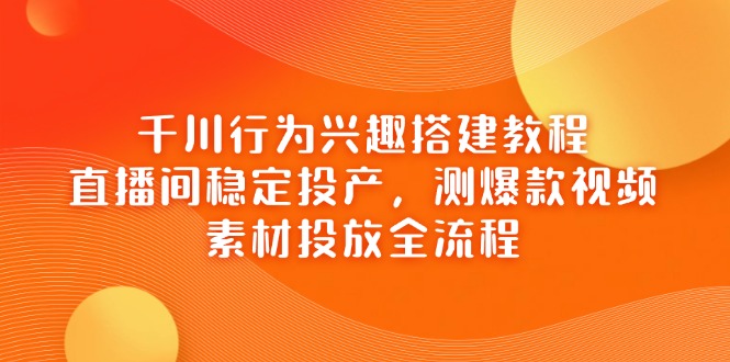千川行为兴趣搭建教程，直播间稳定投产，测爆款视频，素材投放全流程-非凡网-资源网-最新项目分享网站