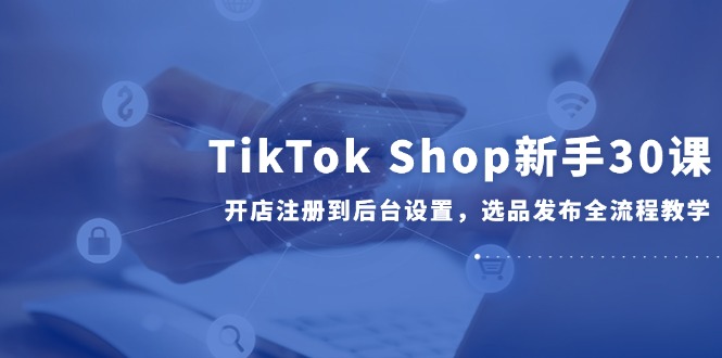 TikTok Shop新手30课，开店注册到后台设置，选品发布全流程教学-非凡网-资源网-最新项目分享网站