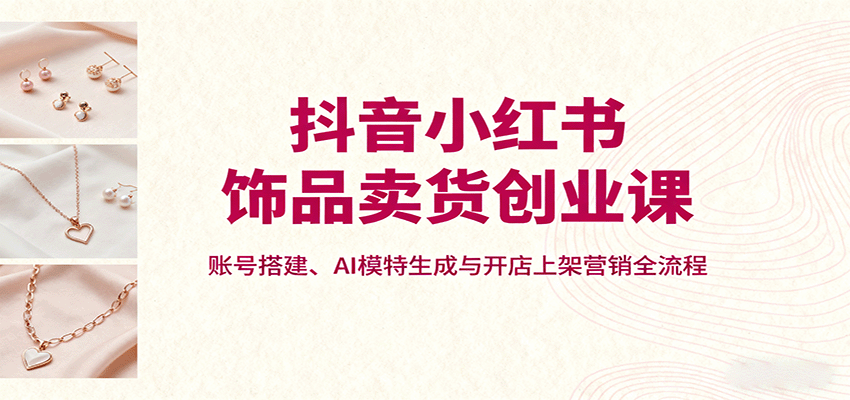抖音小红书饰品卖货创业课，账号搭建、AI模特生成与开店上架营销全流程-非凡网-资源网-最新项目分享网站