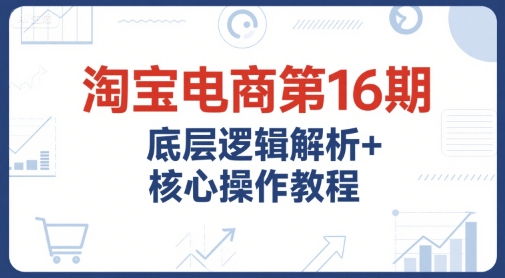 淘宝电商第16期，底层逻辑解析+核心操作教程，运营、推广提升能力的必学课程+配套资料-非凡网-资源网-最新项目分享网站