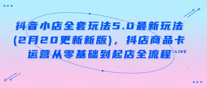 抖音小店全套玩法5.0最新玩法(2月20更新新版)，抖店商品卡运营从零基础到起店全流程-非凡网-资源网-最新项目分享网站