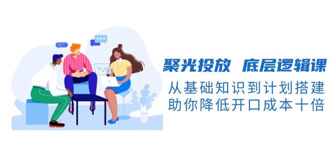 聚光投放底层逻辑课，从基础知识到计划搭建，助你降低开口成本十倍-非凡网-资源网-最新项目分享网站