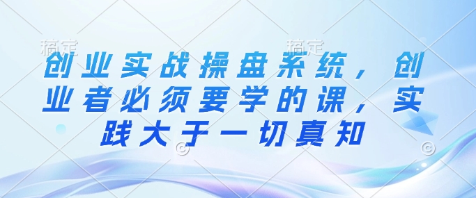 创业实战操盘系统，创业者必须要学的课，实践大于一切真知-非凡网-资源网-最新项目分享网站