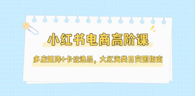 小红书电商高阶课，多店矩阵+卡位选品，大红海类目突围指南(更新5月)-非凡网-资源网-最新项目分享网站
