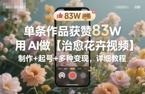 单条作品获赞83W，用AI做【治愈花卉视频】，制作+起号+多种变现，详细教程-非凡网-资源网-最新项目分享网站