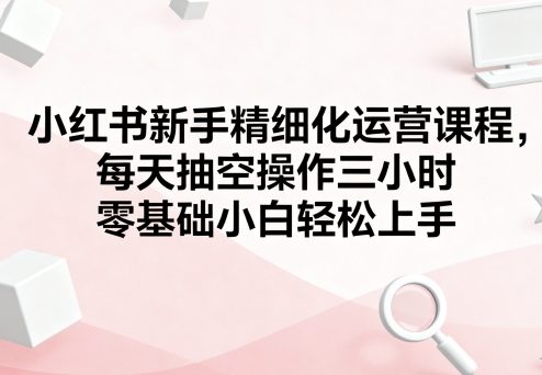 小红书新手精细化运营课程，每天抽空操作三小时，零基础小白轻松上手-非凡网-资源网-最新项目分享网站