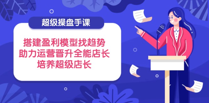 超级操盘手课，搭建盈利模型找趋势，助力运营晋升全能店长，培养超级店长-非凡网-资源网-最新项目分享网站