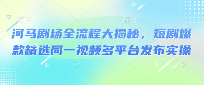 河马剧场全流程大揭秘，短剧爆款精选同一视频多平台发布实操-非凡网-资源网-最新项目分享网站