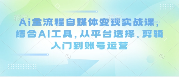 Ai全流程自媒体变现实战课，结合AI工具，从平台选择、剪辑入门到账号运营-非凡网-资源网-最新项目分享网站