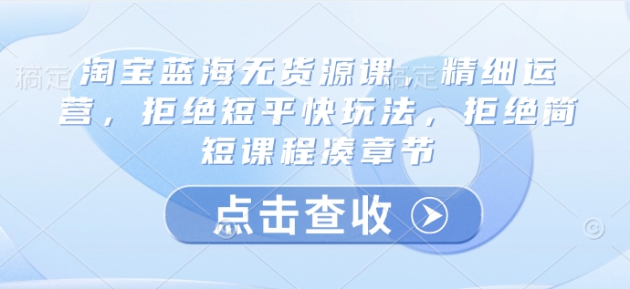 淘宝蓝海无货源课，精细运营，拒绝短平快玩法，拒绝简短课程凑章节-非凡网-资源网-最新项目分享网站