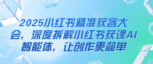 2025小红书精准获客大会，深度拆解小红书获课AI智能体，让创作更简单-非凡网-资源网-最新项目分享网站