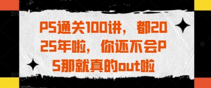 PS通关100讲，都2025年啦，你还不会PS那就真的out啦-非凡网-资源网-最新项目分享网站