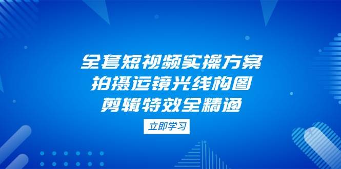 全套短视频实操方案，拍摄运镜光线构图，剪辑特效全精通-非凡网-资源网-最新项目分享网站