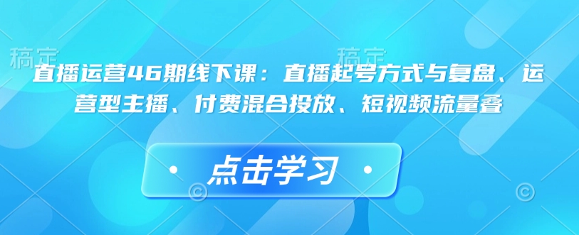 直播运营46期线下课：直播起号方式与复盘、运营型主播、付费混合投放、短视频流量叠-非凡网-资源网-最新项目分享网站