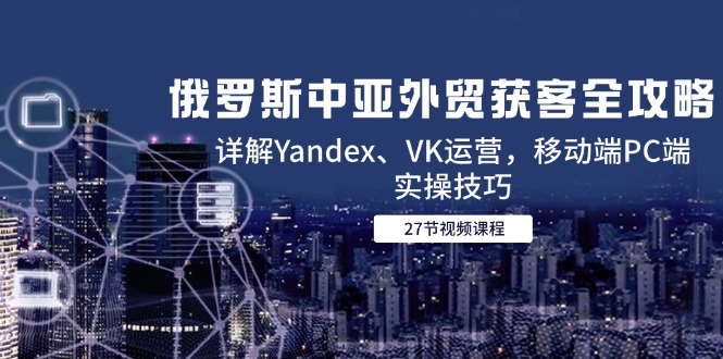 俄罗斯中亚外贸获客全攻略，详解Yandex、VK运营，移动端PC端实操技巧-非凡网-资源网-最新项目分享网站