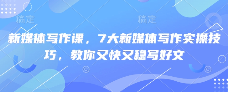 新媒体写作课，7大新媒体写作实操技巧，教你又快又稳写好文-非凡网-资源网-最新项目分享网站