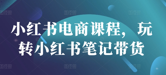 小红书电商课程，玩转小红书笔记带货-非凡网-资源网-最新项目分享网站