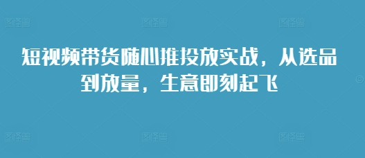 短视频带货随心推投放实战，从选品到放量，生意即刻起飞-非凡网-资源网-最新项目分享网站