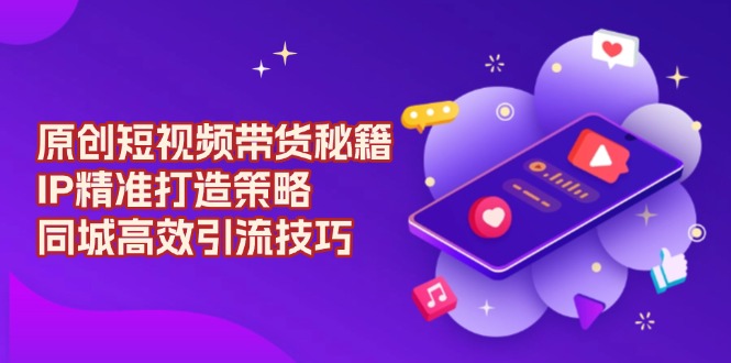 原创 短视频带货秘籍，IP精准打造策略，同城高效引流技巧-非凡网-资源网-最新项目分享网站