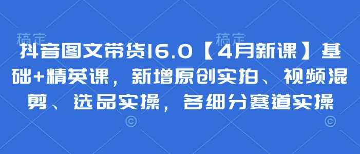 抖音图文带货16.0【4月新课】基础+精英课，新增原创实拍、视频混剪、选品实操，各细分赛道实操-非凡网-资源网-最新项目分享网站