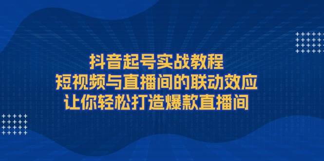 抖音起号实战教程，短视频与直播间的联动效应，让你轻松打造爆款直播间-非凡网-资源网-最新项目分享网站