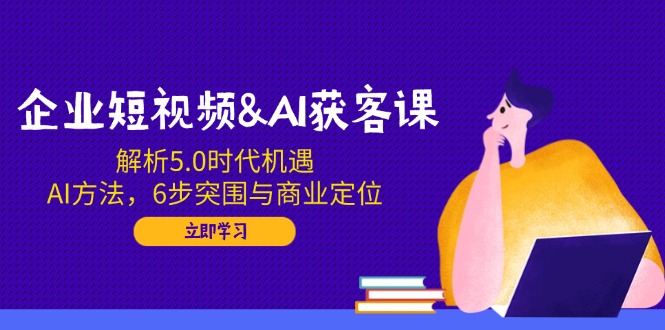 企业短视频&AI获客课：解析5.0时代机遇，AI方法，6步突围与商业定位-非凡网-资源网-最新项目分享网站
