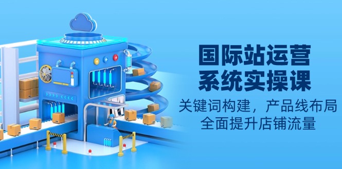国际站运营系统实操课：关键词构建，产品线布局，全面提升店铺流量-非凡网-资源网-最新项目分享网站