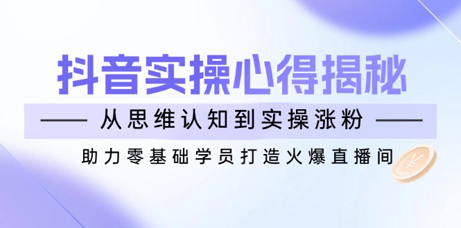 抖音实战心得揭秘，从思维认知到实操涨粉，助力零基础学员打造火爆直播间-非凡网-资源网-最新项目分享网站