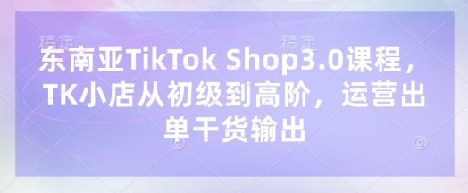 东南亚TikTok Shop3.0课程，TK小店​从初级到高阶，运营出单干货输出-非凡网-资源网-最新项目分享网站