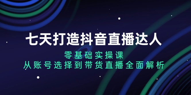 七天打造抖音直播达人：零基础实操课，从账号选择到带货直播全面解析-非凡网-资源网-最新项目分享网站