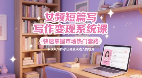 女频短篇写作变现系统课，快速掌握市场热门套路，实现从写作小白到变现达人的蜕变-非凡网-资源网-最新项目分享网站