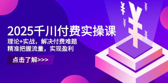 2025千川付费实操课，理论+实战，解决付费难题，精准把握流量，实现盈利-非凡网-资源网-最新项目分享网站