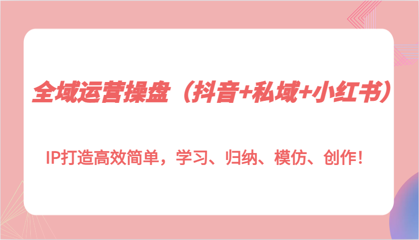 全域运营操盘(抖音+私域+小红书)IP打造高效简单，学习、归纳、模仿、创作！-非凡网-资源网-最新项目分享网站
